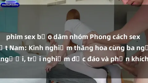 phim sex bạo dâm nhóm Phong cách sex 3P độc đáo tại Việt Nam: Kinh nghiệm thăng hoa cùng ba người, trải nghiệm độc đáo và phấn khích không thể bỏ lỡ!