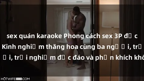 sex quán karaoke Phong cách sex 3P độc đáo tại Việt Nam: Kinh nghiệm thăng hoa cùng ba người, trải nghiệm độc đáo và phấn khích không thể bỏ lỡ!