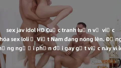 sex jav idol HD Cuộc tranh luận về việc có nên hợp pháp hóa sex loli ở Việt Nam đang nóng lên. Đồng thời, cũng có những người phản đối gay gắt việc này vì lo ngại về tác động tiêu cực lên trẻ em và xã