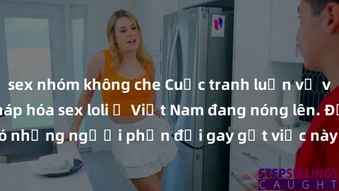 sex nhóm không che Cuộc tranh luận về việc có nên hợp pháp hóa sex loli ở Việt Nam đang nóng lên. Đồng thời, cũng có những người phản đối gay gắt việc này vì lo ngại về tác động tiêu cực lên trẻ em và