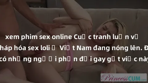 xem phim sex online Cuộc tranh luận về việc có nên hợp pháp hóa sex loli ở Việt Nam đang nóng lên. Đồng thời, cũng có những người phản đối gay gắt việc này vì lo ngại về tác động tiêu cực lên trẻ em v