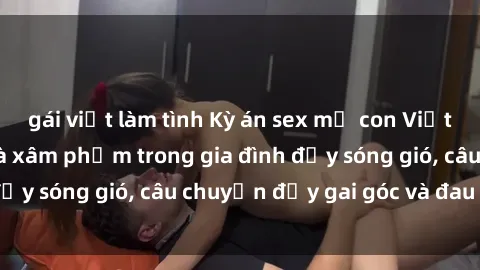 gái việt làm tình Kỳ án sex mẹ con Việt Nam: Sự sở hữu và xâm phạm trong gia đình đầy sóng gió, câu chuyện đầy gai góc và đau lòng.