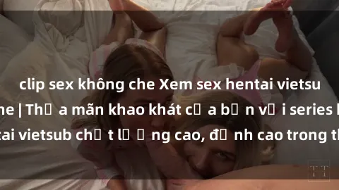 clip sex không che Xem sex hentai vietsub cực hot, không che | Thỏa mãn khao khát của bạn với series hentai vietsub chất lượng cao, đỉnh cao trong thể loại anime không che.