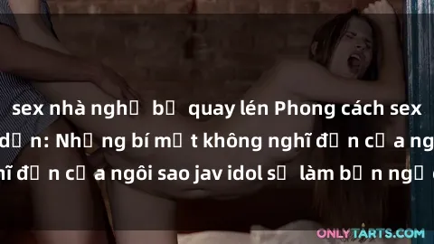 sex nhà nghỉ bị quay lén Phong cách sex jav idol siêu hấp dẫn: Những bí mật không nghĩ đến của ngôi sao jav idol sẽ làm bạn ngạc nhiên!