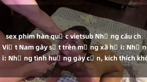sex phim hàn quốc vietsub Những câu chuyện sex sinh viên Việt Nam gây sốt trên mạng xã hội: Những tình huống gây cấn, kích thích không thể bỏ qua
