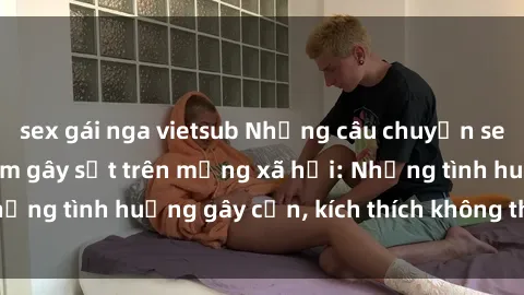 sex gái nga vietsub Những câu chuyện sex sinh viên Việt Nam gây sốt trên mạng xã hội: Những tình huống gây cấn, kích thích không thể bỏ qua