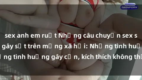 sex anh em ruột Những câu chuyện sex sinh viên Việt Nam gây sốt trên mạng xã hội: Những tình huống gây cấn, kích thích không thể bỏ qua