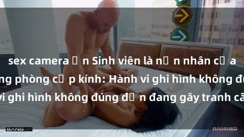 sex camera ẩn Sinh viên là nạn nhân của video quay lén trong phòng cấp kính: Hành vi ghi hình không đúng đắn đang gây tranh cãi lớn