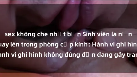sex không che nhật bản Sinh viên là nạn nhân của video quay lén trong phòng cấp kính: Hành vi ghi hình không đúng đắn đang gây tranh cãi lớn
