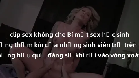 clip sex không che Bí mật sex học sinh không che: Cuộc sống thầm kín của những sinh viên trẻ trên trường. Những hậu quả đáng sợ khi rơi vào vòng xoáy của tình dục từ tuổi mới lớn.