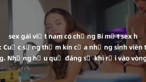 sex gái việt nam có chồng Bí mật sex học sinh không che: Cuộc sống thầm kín của những sinh viên trẻ trên trường. Những hậu quả đáng sợ khi rơi vào vòng xoáy của tình dục từ tuổi mới lớn.
