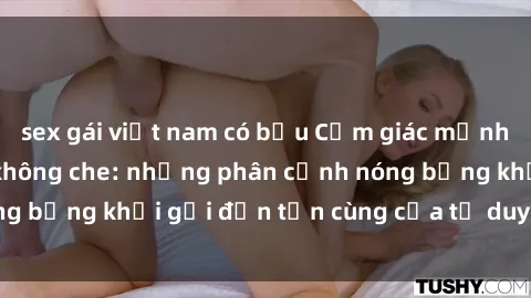 sex gái việt nam có bầu Cảm giác mạnh mẽ với sex BDSM không che: những phân cảnh nóng bỏng khơi gợi đến tận cùng của tư duy và cơ thể.