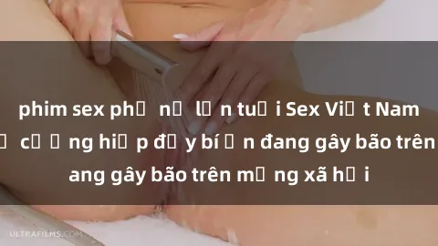phim sex phụ nữ lớn tuổi Sex Việt Nam: Bí mật về vụ cưỡng hiếp đầy bí ẩn đang gây bão trên mạng xã hội