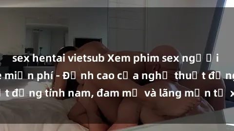 sex hentai vietsub Xem phim sex người Pháp vietsub online miễn phí - Đỉnh cao của nghệ thuật đồng tính nam, đam mỹ và lãng mạn từ xứ sở hoa hồng!