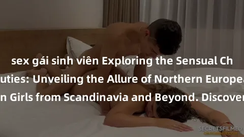 sex gái sinh viên Exploring the Sensual Charms of Nordic Beauties: Unveiling the Allure of Northern European Sexiness in Girls from Scandinavia and Beyond. Discover the Seductive Secrets of Northern E