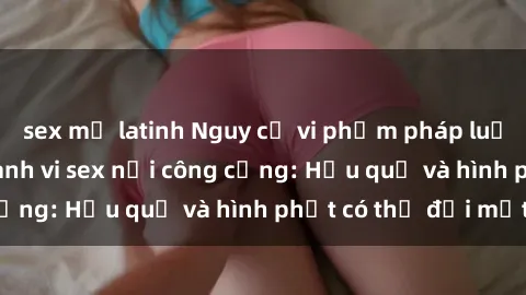 sex mỹ latinh Nguy cơ vi phạm pháp luật khi thực hiện hành vi sex nơi công cộng: Hậu quả và hình phạt có thể đối mặt