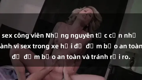 sex công viên Những nguyên tắc cần nhớ khi thực hiện hành vi sex trong xe hơi để đảm bảo an toàn và tránh rủi ro.