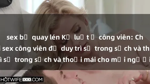 sex bị quay lén Kỷ luật ở công viên: Chấn chỉnh hành vi sex công viên để duy trì sự trong sạch và thoải mái cho mọi người.