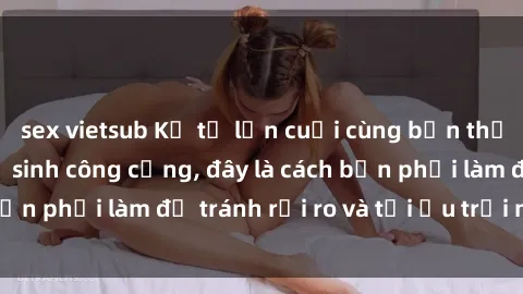 sex vietsub Kể từ lần cuối cùng bạn thực hành sex nhà vệ sinh công cộng, đây là cách bạn phải làm để tránh rủi ro và tối ưu trải nghiệm.