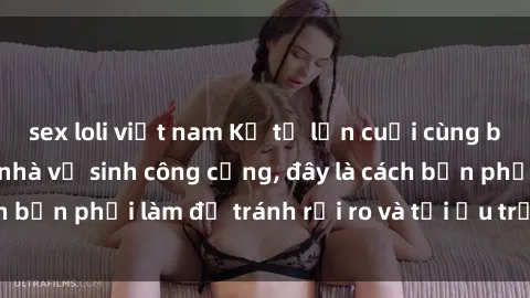 sex loli việt nam Kể từ lần cuối cùng bạn thực hành sex nhà vệ sinh công cộng, đây là cách bạn phải làm để tránh rủi ro và tối ưu trải nghiệm.
