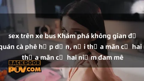 sex trên xe bus Khám phá không gian độc đáo tại sex quán cà phê hấp dẫn, nơi thỏa mãn cả hai niềm đam mê