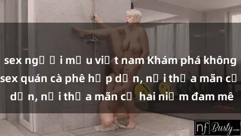 sex người mẫu việt nam Khám phá không gian độc đáo tại sex quán cà phê hấp dẫn, nơi thỏa mãn cả hai niềm đam mê