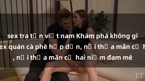 sex tra tấn việt nam Khám phá không gian độc đáo tại sex quán cà phê hấp dẫn, nơi thỏa mãn cả hai niềm đam mê