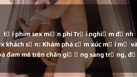 tải phim sex miễn phí Trải nghiệm đỉnh cao tình yêu tại sex khách sạn: Khám phá cảm xúc mới mẻ và đam mê trên chăn giường sang trọng, độc đáo, không giới hạn.