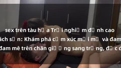 sex trên tàu hỏa Trải nghiệm đỉnh cao tình yêu tại sex khách sạn: Khám phá cảm xúc mới mẻ và đam mê trên chăn giường sang trọng, độc đáo, không giới hạn.