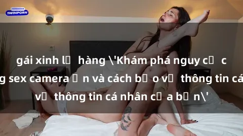gái xinh lộ hàng 'Khám phá nguy cơ của việc sử dụng sex camera ẩn và cách bảo vệ thông tin cá nhân của bạn'