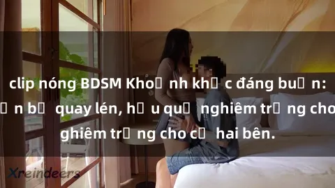 clip nóng BDSM Khoảnh khắc đáng buồn: Sex khách sạn bị quay lén, hậu quả nghiêm trọng cho cả hai bên.