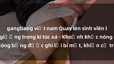 gangbang việt nam Quay lén sinh viên làm tình ngay trên giường trong kí túc xá - Khoảnh khắc nóng bỏng được ghi lại bí mật, khiến cả trường học xôn xao.