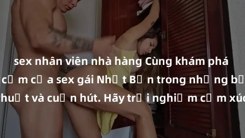 sex nhân viên nhà hàng Cùng khám phá vẻ đẹp và sức gợi cảm của sex gái Nhật Bản trong những bộ phim đầy nghệ thuật và cuốn hút. Hãy trải nghiệm cảm xúc đầy mới mẻ và sống động từ những cảnh quay tinh 