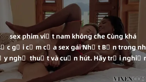 sex phim việt nam không che Cùng khám phá vẻ đẹp và sức gợi cảm của sex gái Nhật Bản trong những bộ phim đầy nghệ thuật và cuốn hút. Hãy trải nghiệm cảm xúc đầy mới mẻ và sống động từ những cảnh quay 