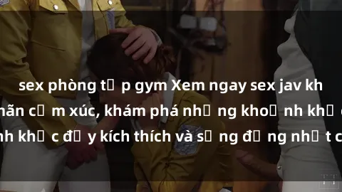 sex phòng tập gym Xem ngay sex jav không che để thỏa mãn cảm xúc, khám phá những khoảnh khắc đầy kích thích và sống động nhất chỉ trong click!