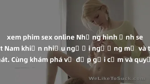 xem phim sex online Những hình ảnh sex gái sinh viên Việt Nam khiến nhiều người ngưỡng mộ và thèm khát. Cùng khám phá vẻ đẹp gợi cảm và quyến rũ của những cô gái trẻ này.