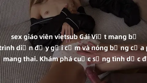 sex giáo viên vietsub Gái Việt mang bầu và làm tình: Màn trình diễn đầy gợi cảm và nóng bỏng của phụ nữ mang thai. Khám phá cuộc sống tình dục đầy hấp dẫn và mới lạ của họ!