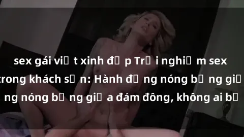 sex gái việt xinh đẹp Trải nghiệm sex sinh viên sôi động trong khách sạn: Hành động nóng bỏng giữa đám đông, không ai bị bỏ lỡ