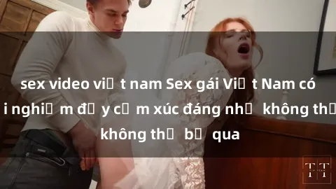 sex video việt nam Sex gái Việt Nam có con: Trải nghiệm đầy cảm xúc đáng nhớ không thể bỏ qua