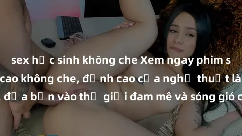 sex học sinh không che Xem ngay phim sex HD chất lượng cao không che, đỉnh cao của nghệ thuật làm tình, đưa bạn vào thế giới đam mê và sóng gió của tình yêu không giới hạn.