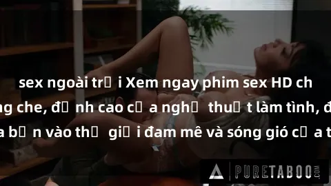 sex ngoài trời Xem ngay phim sex HD chất lượng cao không che, đỉnh cao của nghệ thuật làm tình, đưa bạn vào thế giới đam mê và sóng gió của tình yêu không giới hạn.