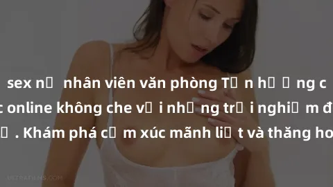 sex nữ nhân viên văn phòng Tận hưởng cuộc sống tình dục online không che với những trải nghiệm độc đáo và mới lạ. Khám phá cảm xúc mãnh liệt và thăng hoa cùng đối tác tại các trang web chuyên nghiệp.