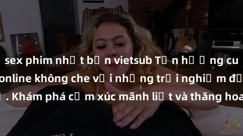 sex phim nhật bản vietsub Tận hưởng cuộc sống tình dục online không che với những trải nghiệm độc đáo và mới lạ. Khám phá cảm xúc mãnh liệt và thăng hoa cùng đối tác tại các trang web chuyên nghiệp.