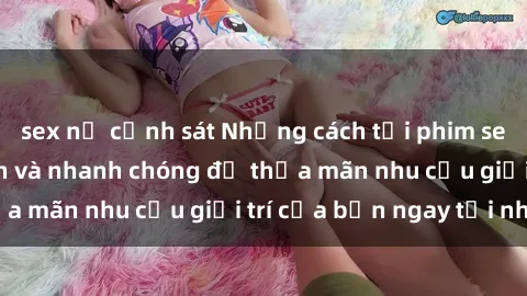 sex nữ cảnh sát Những cách tải phim sex về máy đơn giản và nhanh chóng để thỏa mãn nhu cầu giải trí của bạn ngay tại nhà