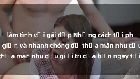làm tình với gái đẹp Những cách tải phim sex về máy đơn giản và nhanh chóng để thỏa mãn nhu cầu giải trí của bạn ngay tại nhà