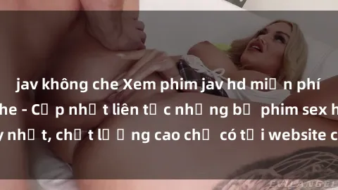 jav không che Xem phim jav hd miễn phí đỉnh cao không che - Cập nhật liên tục những bộ phim sex hay nhất, chất lượng cao chỉ có tại website chuyên nghiệp hàng đầu.