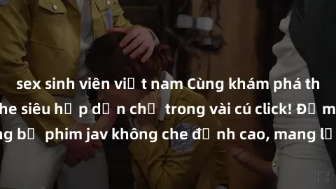 sex sinh viên việt nam Cùng khám phá thế giới jav không che siêu hấp dẫn chỉ trong vài cú click! Đắm chìm trong những bộ phim jav không che đỉnh cao, mang lại trải nghiệm thú vị và đầy kích thích.