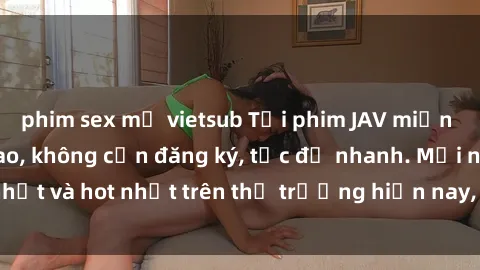phim sex mỹ vietsub Tải phim JAV miễn phí chất lượng cao, không cần đăng ký, tốc độ nhanh. Mới nhất và hot nhất trên thị trường hiện nay, cập nhật hàng ngày.