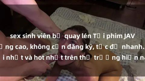sex sinh viên bị quay lén Tải phim JAV miễn phí chất lượng cao, không cần đăng ký, tốc độ nhanh. Mới nhất và hot nhất trên thị trường hiện nay, cập nhật hàng ngày.