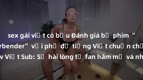 sex gái việt có bầu Đánh giá bộ phim “Avatar: The Last Airbender” với phụ đề tiếng Việt chuẩn chỉnh từ nhóm Jav Việt Sub: Sự hài lòng từ fan hâm mộ và những điểm đáng chú ý trong bộ phim.